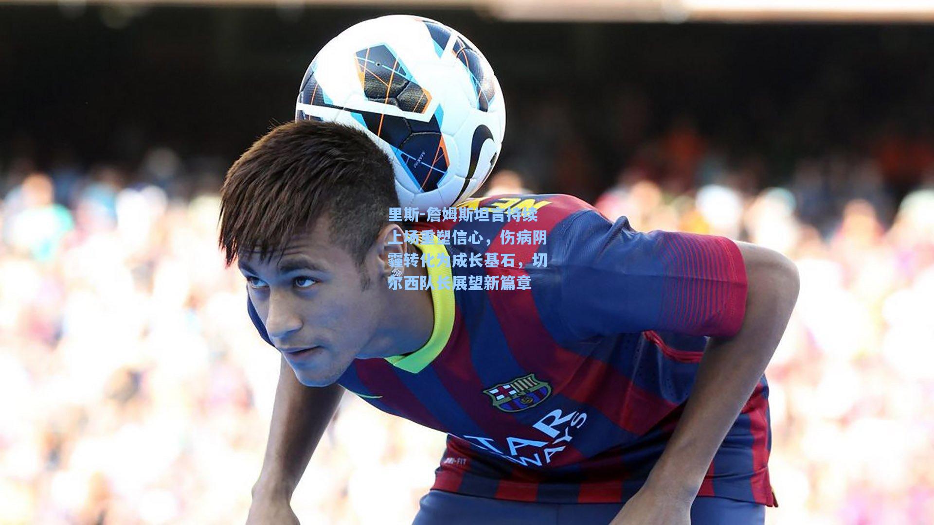 里斯-詹姆斯坦言持续上场重塑信心，伤病阴霾转化为成长基石，切尔西队长展望新篇章