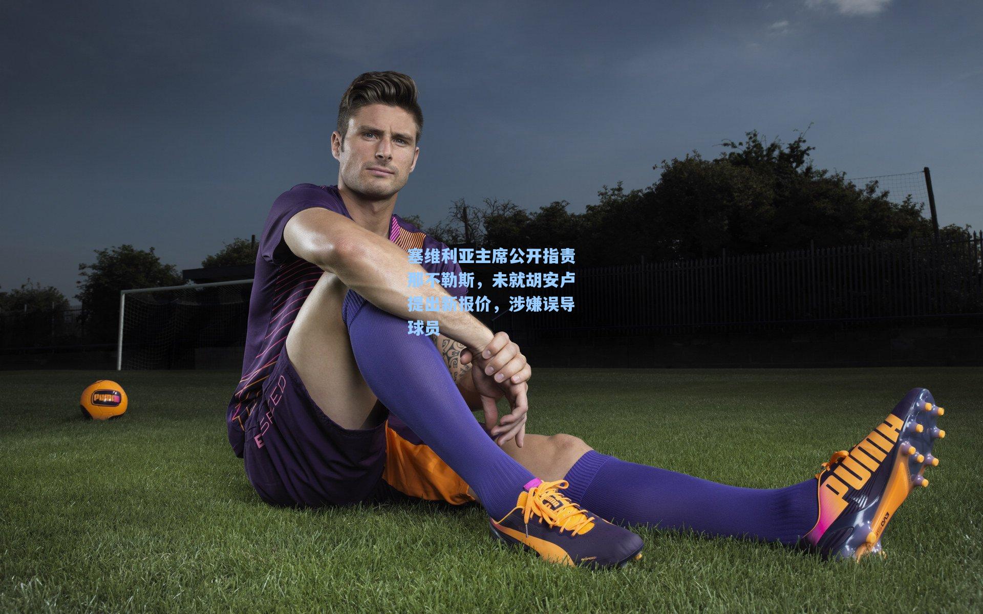 塞维利亚主席公开指责那不勒斯，未就胡安卢提出新报价，涉嫌误导球员